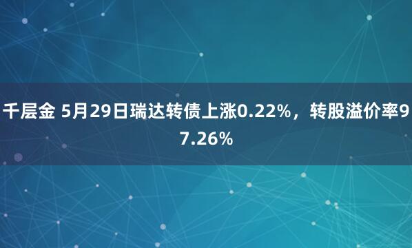 千层金 5月29日瑞达转债上涨0.22%，转股溢价率97.26%