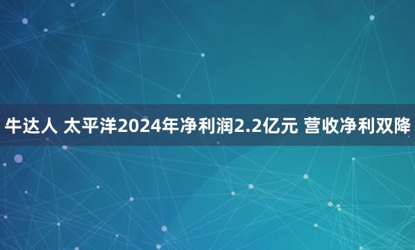 牛达人 太平洋2024年净利润2.2亿元 营收净利双降