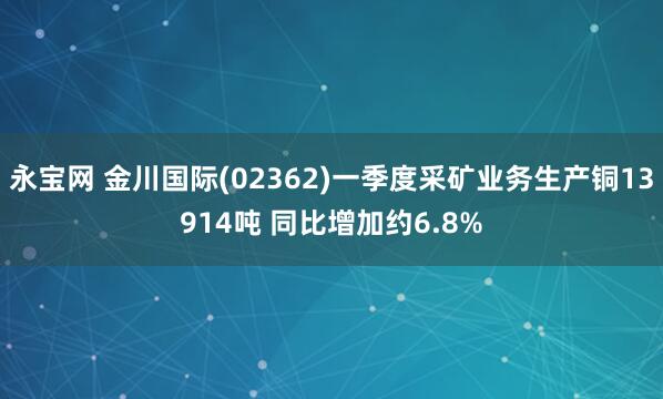 永宝网 金川国际(02362)一季度采矿业务生产铜13914吨 同比增加约6.8%