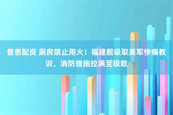 普患配资 厨房禁止用火！福建舰吸取美军惨痛教训，消防措施拉满至极致