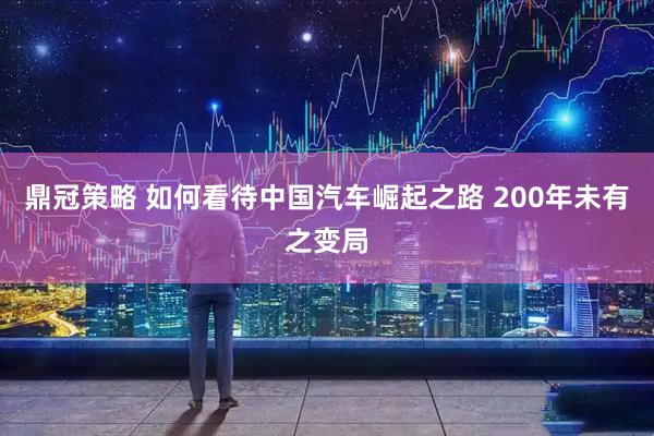 鼎冠策略 如何看待中国汽车崛起之路 200年未有之变局
