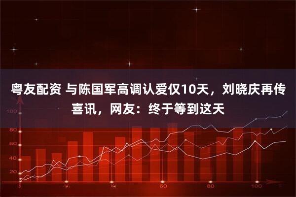 粤友配资 与陈国军高调认爱仅10天，刘晓庆再传喜讯，网友：终于等到这天