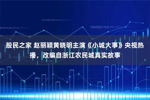 股民之家 赵丽颖黄晓明主演《小城大事》央视热播，改编自浙江农民城真实故事