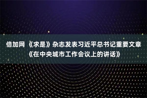 倍加网 《求是》杂志发表习近平总书记重要文章《在中央城市工作会议上的讲话》