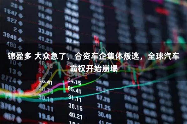 锦盈多 大众急了，合资车企集体叛逃，全球汽车霸权开始崩塌
