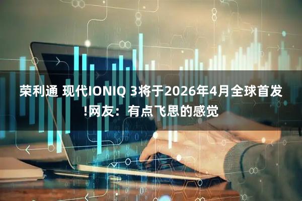 荣利通 现代IONIQ 3将于2026年4月全球首发!网友：有点飞思的感觉