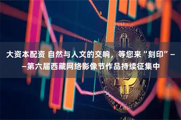 大资本配资 自然与人文的交响，等您来“刻印”——第六届西藏网络影像节作品持续征集中