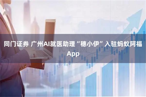 同门证券 广州AI就医助理“穗小伊”入驻蚂蚁阿福App