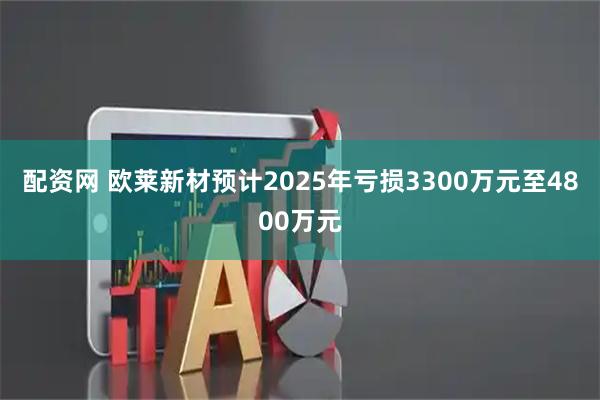 配资网 欧莱新材预计2025年亏损3300万元至4800万元