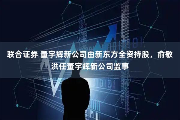 联合证券 董宇辉新公司由新东方全资持股，俞敏洪任董宇辉新公司监事