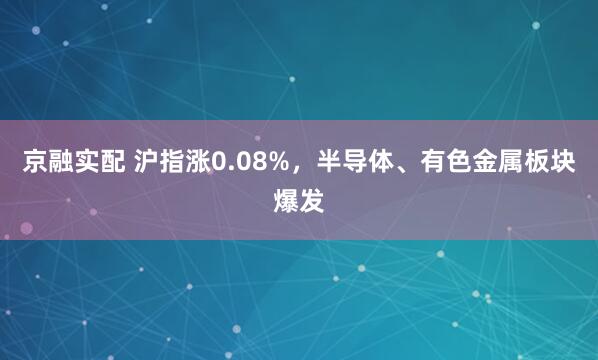 京融实配 沪指涨0.08%，半导体、有色金属板块爆发