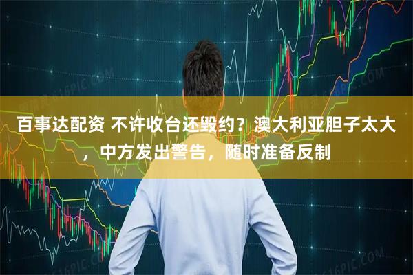 百事达配资 不许收台还毁约？澳大利亚胆子太大，中方发出警告，随时准备反制