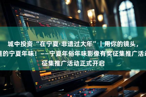 城中投资 “在宁夏·非遗过大年”丨用你的镜头，留住最地道的宁夏年味！——宁夏年俗年味影像有奖征集推广活动正式开启