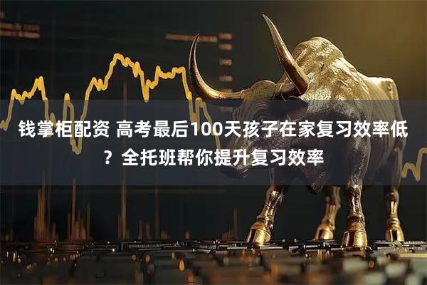 钱掌柜配资 高考最后100天孩子在家复习效率低？全托班帮你提升复习效率