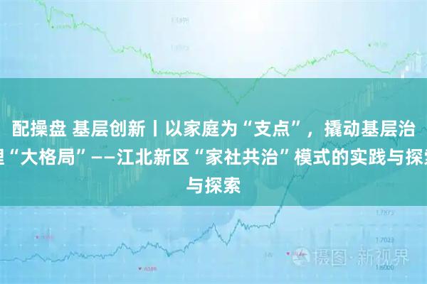 配操盘 基层创新丨以家庭为“支点”，撬动基层治理“大格局”——江北新区“家社共治”模式的实践与探索