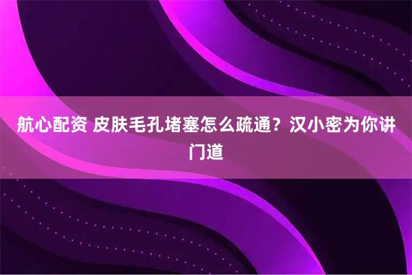 航心配资 皮肤毛孔堵塞怎么疏通？汉小密为你讲门道