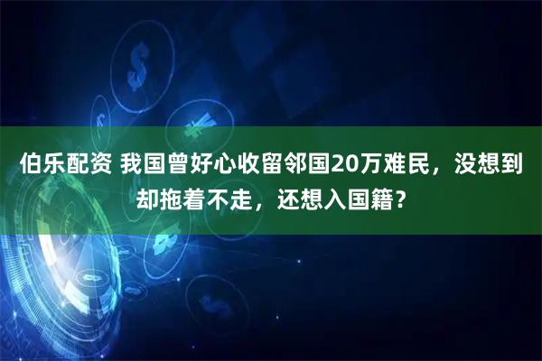 伯乐配资 我国曾好心收留邻国20万难民，没想到却拖着不走，还想入国籍？