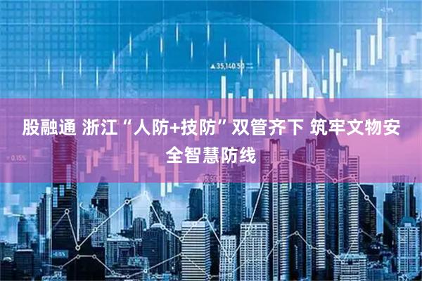 股融通 浙江“人防+技防”双管齐下 筑牢文物安全智慧防线