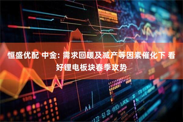 恒盛优配 中金: 需求回暖及减产等因素催化下 看好锂电板块春季攻势
