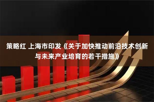 策略红 上海市印发《关于加快推动前沿技术创新与未来产业培育的若干措施》