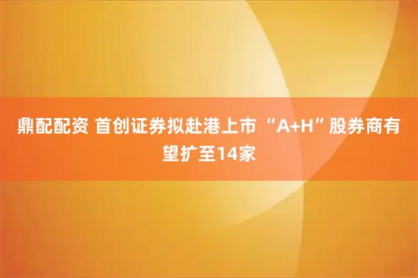 鼎配配资 首创证券拟赴港上市 “A+H”股券商有望扩至14家