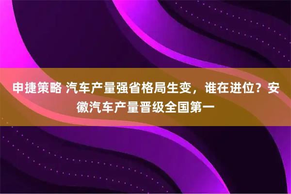 申捷策略 汽车产量强省格局生变，谁在进位？安徽汽车产量晋级全国第一