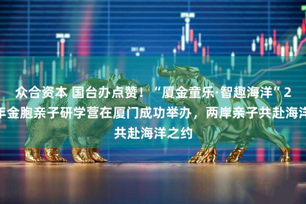 众合资本 国台办点赞！“厦金童乐·智趣海洋”2026年金胞亲子研学营在厦门成功举办，两岸亲子共赴海洋之约