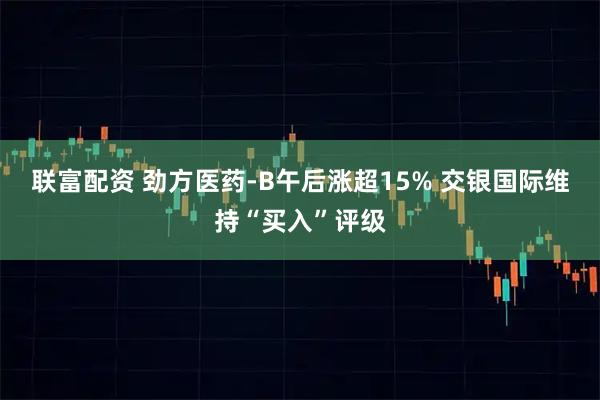 联富配资 劲方医药-B午后涨超15% 交银国际维持“买入”评级