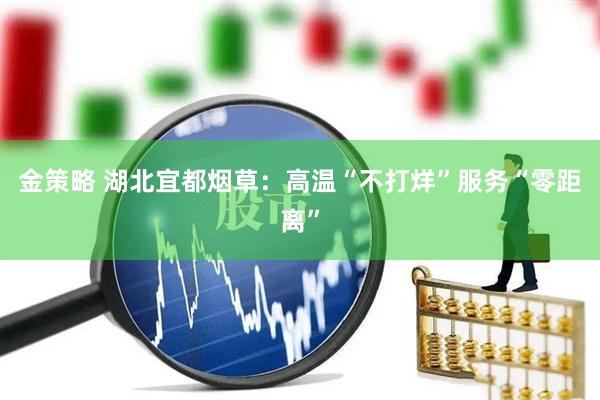 金策略 湖北宜都烟草：高温“不打烊”服务“零距离”